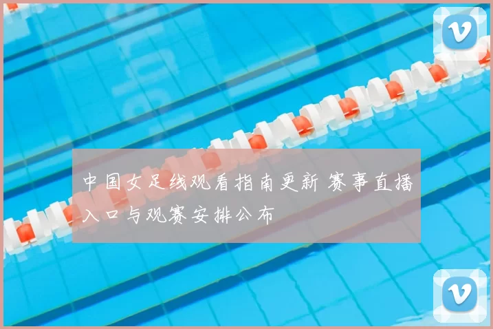 中国女足线观看指南更新 赛事直播入口与观赛安排公布
