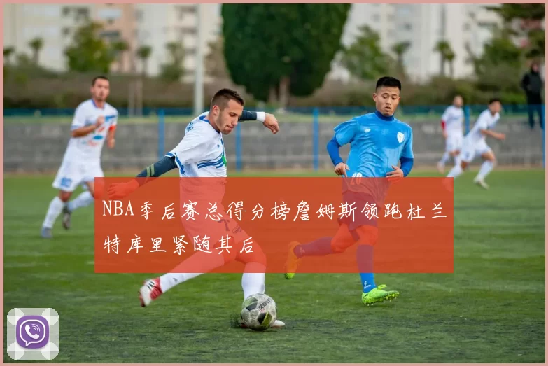 NBA季后赛总得分榜詹姆斯领跑杜兰特库里紧随其后