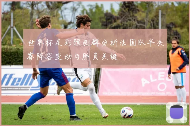 世界杯足彩预测群分析法国队半决赛阵容变动与胜负关键