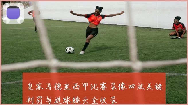 皇家马德里西甲比赛录像回放关键判罚与进球镜头全收录