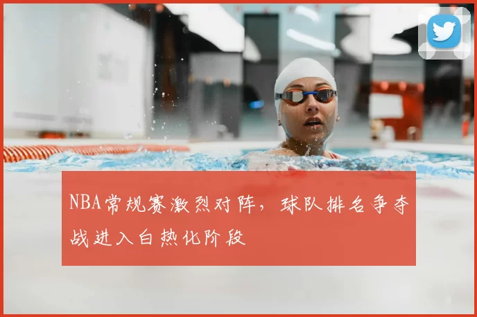 NBA常规赛激烈对阵，球队排名争夺战进入白热化阶段