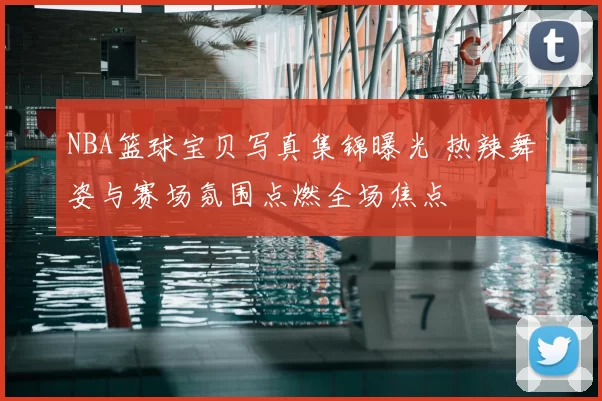 NBA篮球宝贝写真集锦曝光 热辣舞姿与赛场氛围点燃全场焦点
