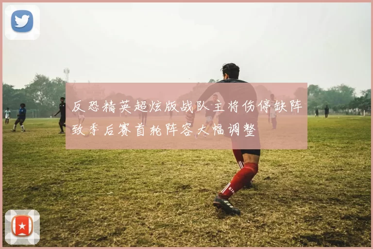 反恐精英超炫版战队主将伤停缺阵致季后赛首轮阵容大幅调整