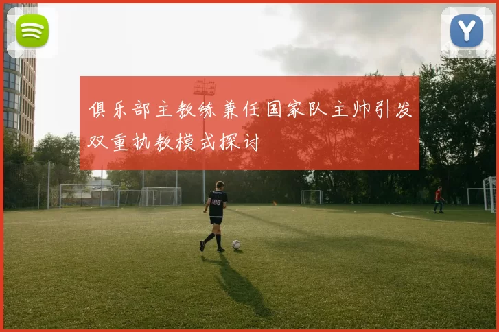 俱乐部主教练兼任国家队主帅引发双重执教模式探讨