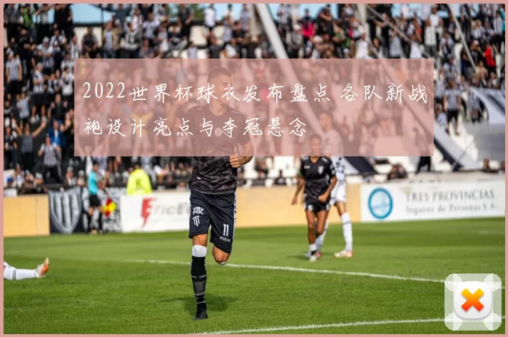 2022世界杯球衣发布盘点 各队新战袍设计亮点与夺冠悬念