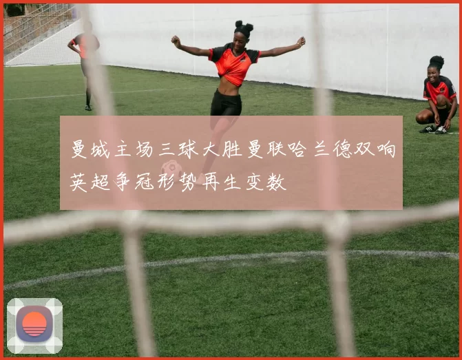 曼城主场三球大胜曼联哈兰德双响英超争冠形势再生变数