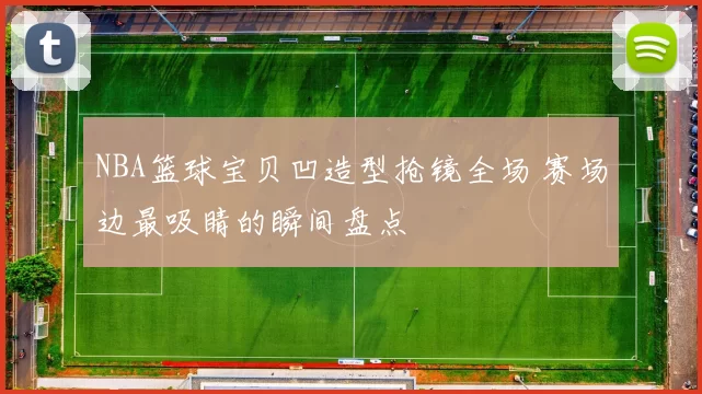 NBA篮球宝贝凹造型抢镜全场 赛场边最吸睛的瞬间盘点