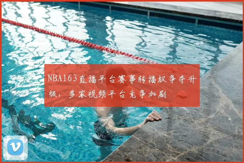NBA163直播平台赛事转播权争夺升级，多家视频平台竞争加剧