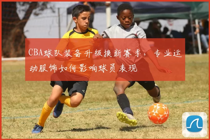 CBA球队装备升级换新赛季，专业运动服饰如何影响球员表现