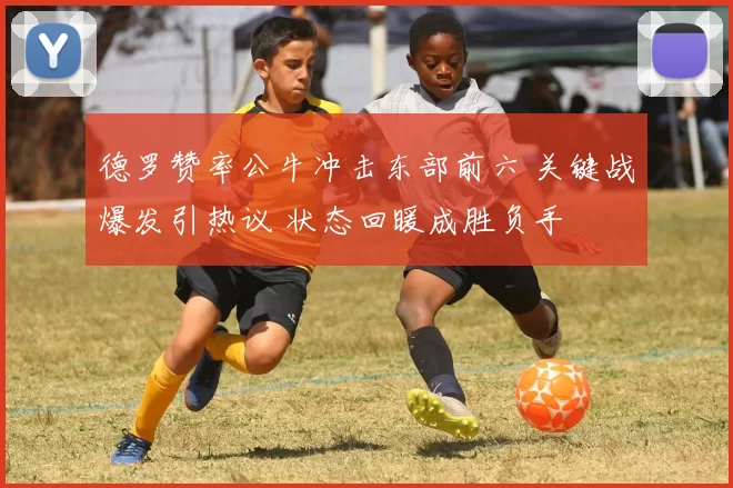 德罗赞率公牛冲击东部前六 关键战爆发引热议 状态回暖成胜负手