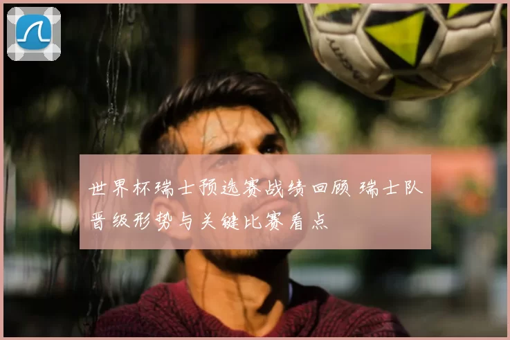 世界杯瑞士预选赛战绩回顾 瑞士队晋级形势与关键比赛看点