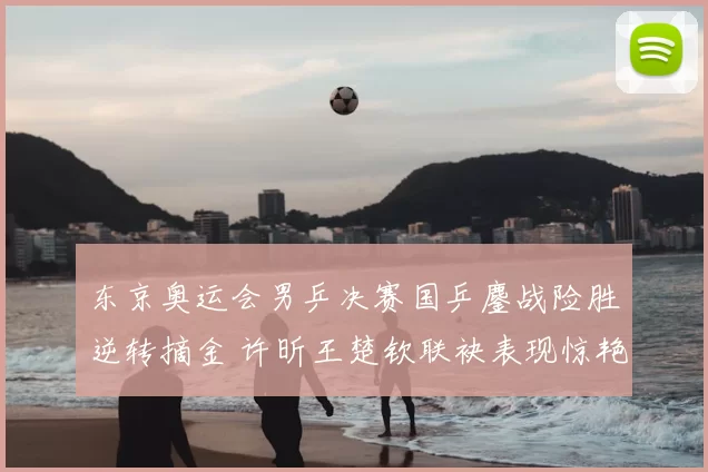 东京奥运会男乒决赛国乒鏖战险胜逆转摘金 许昕王楚钦联袂表现惊艳