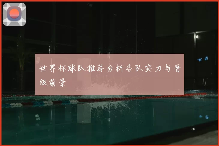 世界杯球队推荐分析各队实力与晋级前景