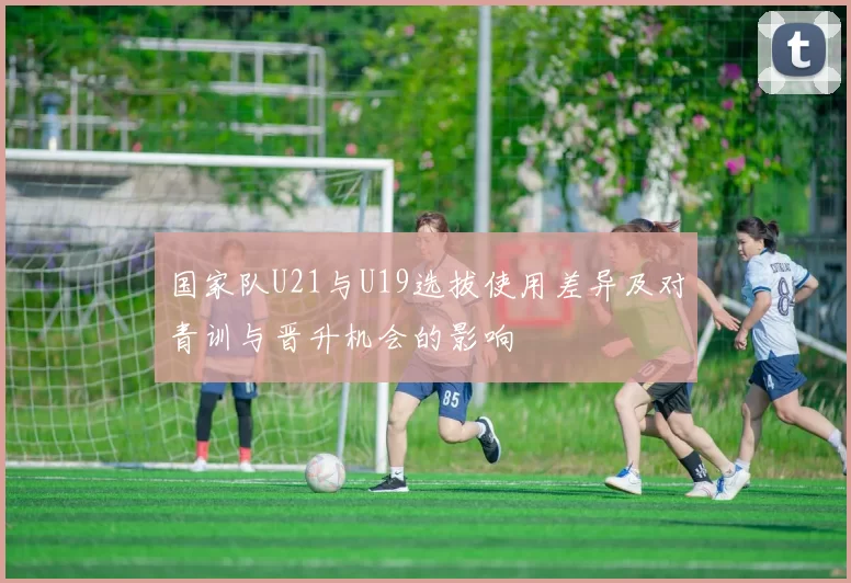 国家队U21与U19选拔使用差异及对青训与晋升机会的影响