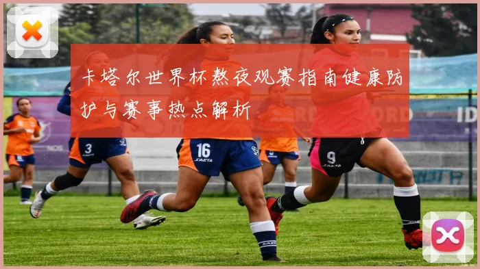 卡塔尔世界杯熬夜观赛指南健康防护与赛事热点解析