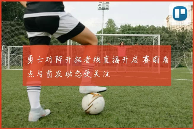 勇士对阵开拓者线直播开启 赛前看点与首发动态受关注