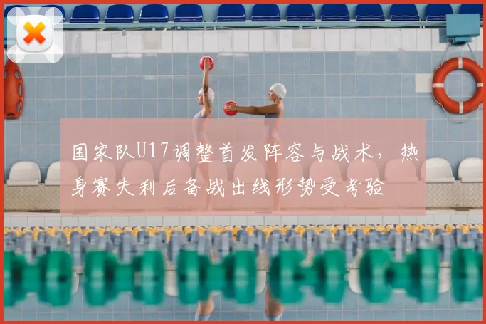 国家队U17调整首发阵容与战术，热身赛失利后备战出线形势受考验