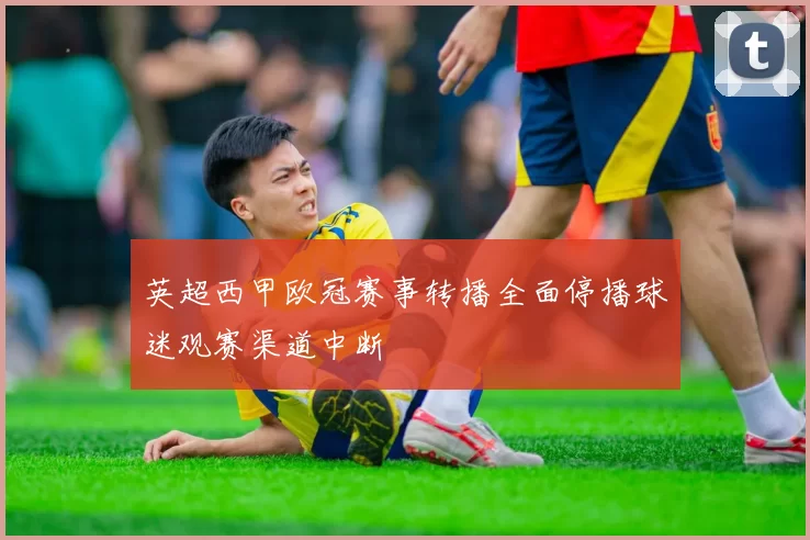 英超西甲欧冠赛事转播全面停播球迷观赛渠道中断
