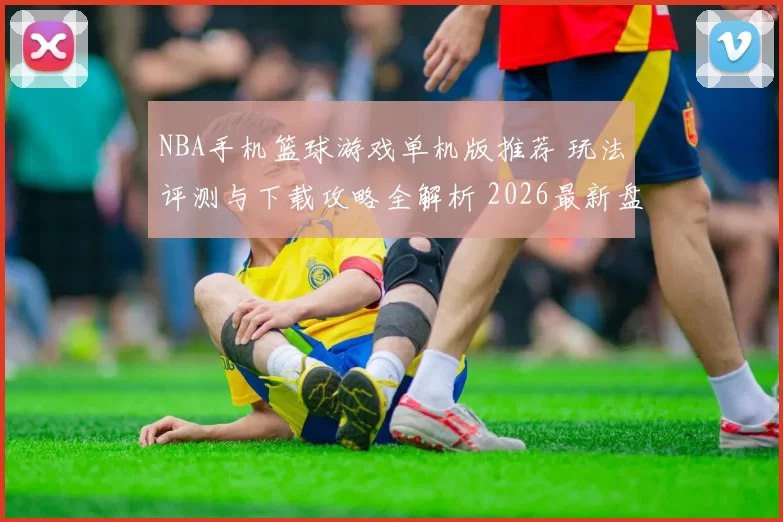 NBA手机篮球游戏单机版推荐 玩法评测与下载攻略全解析 2026最新盘点