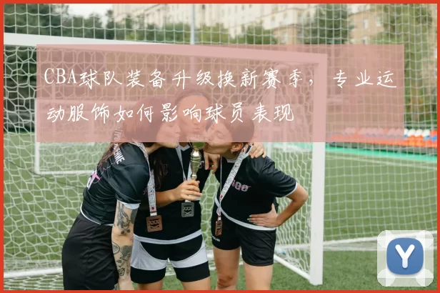 CBA球队装备升级换新赛季，专业运动服饰如何影响球员表现