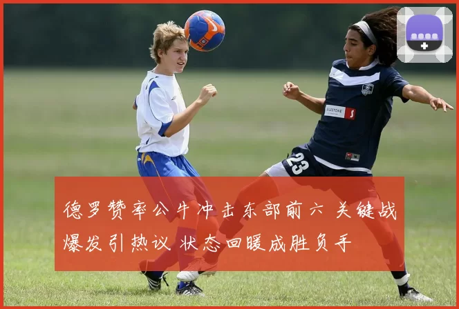 德罗赞率公牛冲击东部前六 关键战爆发引热议 状态回暖成胜负手