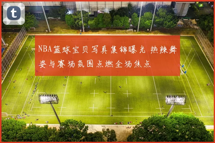 NBA篮球宝贝写真集锦曝光 热辣舞姿与赛场氛围点燃全场焦点