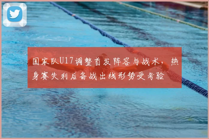 国家队U17调整首发阵容与战术，热身赛失利后备战出线形势受考验