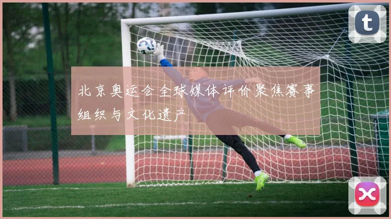 北京奥运会全球媒体评价聚焦赛事组织与文化遗产