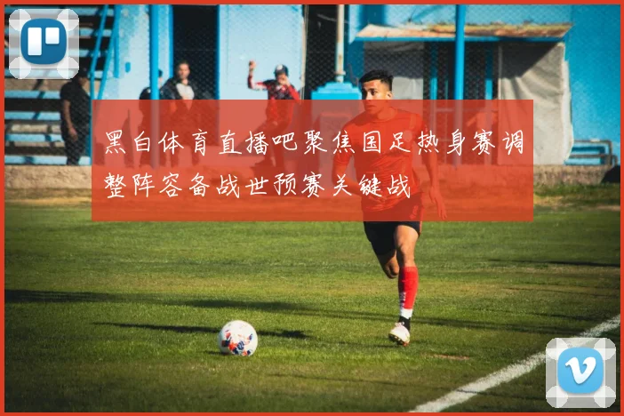 黑白体育直播吧聚焦国足热身赛调整阵容备战世预赛关键战