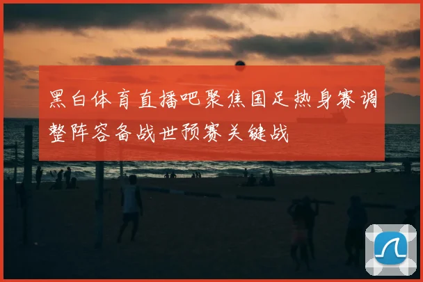 黑白体育直播吧聚焦国足热身赛调整阵容备战世预赛关键战