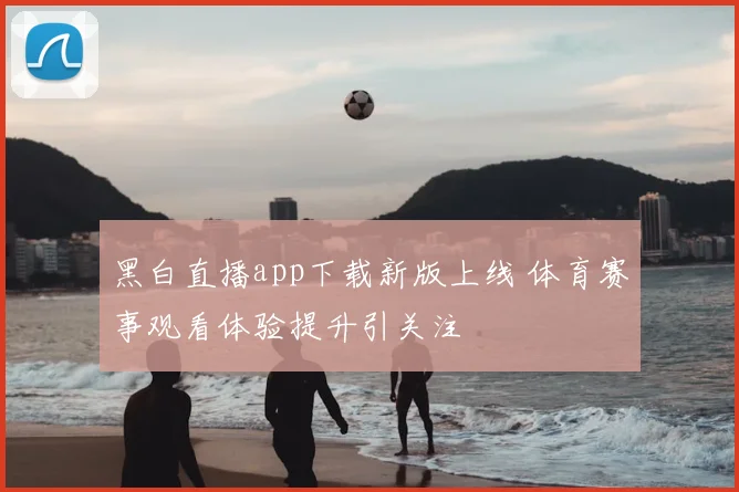 黑白直播app下载新版上线 体育赛事观看体验提升引关注