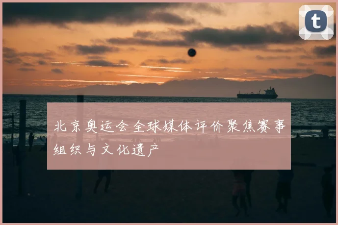 北京奥运会全球媒体评价聚焦赛事组织与文化遗产