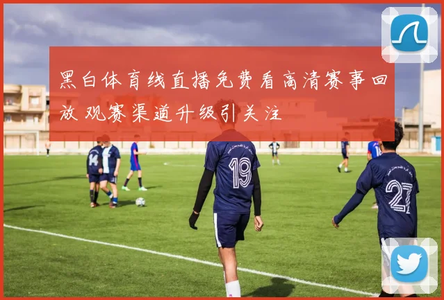 黑白体育线直播免费看高清赛事回放 观赛渠道升级引关注